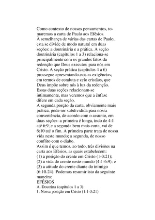 Como contexto de nossos pensamentos, to-
maremos a carta de Paulo aos Efésios.
À semelhança de várias das cartas de Paulo,
esta se divide de modo natural em duas
seções: a doutrinária e a prática. A seção
doutrinária (capítulos 1 a 3) relaciona-se
principalmente com os grandes fatos da
redenção que Deus executou para nós em
Cristo. A seção prática (capítulos 4 a 6)
prossegue apresentando-nos as exigências,
em termos de conduta e zelo cristãos, que
Deus impõe sobre nós à luz da redenção.
Essas duas seções relacionam-se
intimamente, mas veremos que a ênfase
difere em cada seção.
A segunda porção da carta, obviamente mais
prática, pode ser subdividida para nossa
conveniência, de acordo com o assunto, em
duas seções: a primeira é longa, indo de 4:1
até 6:9, e a segunda bem mais curta, vai de
6:10 até o fim. A primeira parte trata de nossa
vida neste mundo; a segunda, de nosso
conflito com o diabo.
Assim é que temos, ao todo, três divisões na
carta aos Efésios, as quais estabelecem:
(1) a posição do crente em Cristo (1-3:21);
(2) a vida do crente neste mundo (4:1-6:9); e
(3) a atitude do crente diante do inimigo
(6:10-24). Podemos resumir isto da seguinte
maneira:
EFÉSIOS
A. Doutrina (capítulos 1 a 3)
1. Nossa posição em Cristo (1:1-3:21)
 