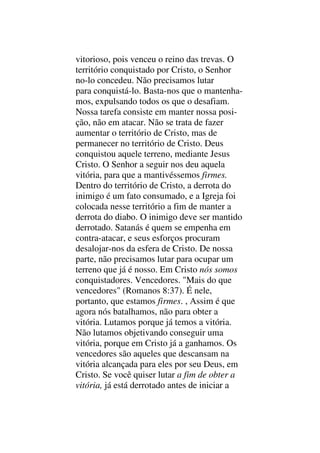 vitorioso, pois venceu o reino das trevas. O
território conquistado por Cristo, o Senhor
no-lo concedeu. Não precisamos lutar
para conquistá-lo. Basta-nos que o mantenha-
mos, expulsando todos os que o desafiam.
Nossa tarefa consiste em manter nossa posi-
ção, não em atacar. Não se trata de fazer
aumentar o território de Cristo, mas de
permanecer no território de Cristo. Deus
conquistou aquele terreno, mediante Jesus
Cristo. O Senhor a seguir nos deu aquela
vitória, para que a mantivéssemos firmes.
Dentro do território de Cristo, a derrota do
inimigo é um fato consumado, e a Igreja foi
colocada nesse território a fim de manter a
derrota do diabo. O inimigo deve ser mantido
derrotado. Satanás é quem se empenha em
contra-atacar, e seus esforços procuram
desalojar-nos da esfera de Cristo. De nossa
parte, não precisamos lutar para ocupar um
terreno que já é nosso. Em Cristo nós somos
conquistadores. Vencedores. "Mais do que
vencedores" (Romanos 8:37). É nele,
portanto, que estamos firmes. , Assim é que
agora nós batalhamos, não para obter a
vitória. Lutamos porque já temos a vitória.
Não lutamos objetivando conseguir uma
vitória, porque em Cristo já a ganhamos. Os
vencedores são aqueles que descansam na
vitória alcançada para eles por seu Deus, em
Cristo. Se você quiser lutar a fim de obter a
vitória, já está derrotado antes de iniciar a
 