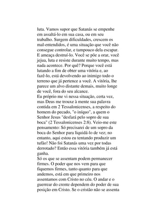 luta. Vamos supor que Satanás se empenhe
em assaltá-lo em sua casa, ou em seu
trabalho. Surgem dificuldades, crescem os
mal-entendidos, é uma situação que você não
consegue controlar, e tampouco dela escapar.
E ameaça destruí-lo. Você se põe a orar, você
jejua, luta e resiste durante muito tempo, mas
nada acontece. Por quê? Porque você está
lutando a fim de obter uma vitória e, ao
fazê-lo, está devolvendo ao inimigo todo o
terreno que já pertence a você. A vitória, lhe
parece um alvo distante demais, muito longe
de você, fora do seu alcance.
Eu próprio me vi nessa situação, certa vez,
mas Deus me trouxe à mente sua palavra
contida em 2 Tessalonicenses, a respeito do
homem do pecado, "o iníquo", a quem o
Senhor Jesus "desfará pelo sopro de sua
boca" (2 Tessalonicenses 2:8). Veio-me este
pensamento: Só precisarei de um sopro da
boca do Senhor para liquidá-lo de vez; no
entanto, aqui estou eu tentando produzir um
tufão! Não foi Satanás uma vez por todas
derrotado? Então essa vitória também já está
ganha.
Só os que se assentam podem permanecer
firmes. O poder que nos vem para que
fiquemos firmes, tanto quanto para que
andemos, está em que primeiro nos
assentamos com Cristo no céu. O andar e o
guerrear do crente dependem do poder de sua
posição em Cristo. Se o cristão não se assenta
 