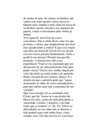 de termos fé nele. Se cremos no Senhor, não
vamos orar tanto quanto vamos louvá-lo.
Quanto mais simples e mais clara for nossa fé
no Senhor, menos oraremos em situações de
guerra, e mais o louvaremos pela vitória já
obtida.
Vou repeti-lo: em Cristo já somos
vencedores. Não é então óbvio, uma vez que
já temos a vitória, que simplesmente devemos
orar agradecendo a vitória? E que essa oração
seja feita em forma de louvor em vez de pôr
em risco nossa posição fundamental, vindo a
perdê-la em derrota? Permita-me que lhe
pergunte: A derrota tem sido a sua
experiência? Você se viu esperando que um
dia haveria de ser suficientemente forte para
poder vencer? Nesse caso, minha oração por
você não pode ser outra senão a do apóstolo
Paulo, em prol de seus leitores efésios. E a
oração em que o apóstolo pede que "sejam
iluminados os olhos do vosso entendimento,
para que saibais qual seja a esperança da sua
vocação".
Que você consiga ver-se assentado com
Cristo, que foi "sentar-se à sua direita [de
Deus] nos céus, acima de todo principado, e
autoridade, e poder, e domínio, e de todo
nome que se nomeia" (1: 20, 21). Talvez as
dificuldades ao seu redor não se alterem; o
leão poderá rugir com muito furor, como
sempre; mas você não precisa ter esperança
 