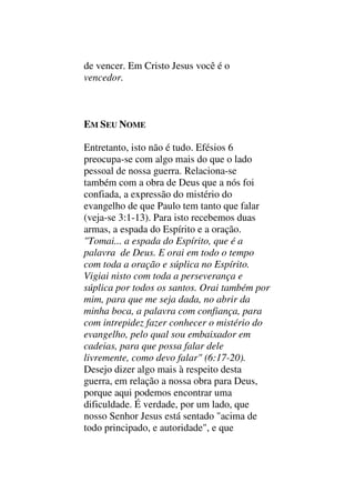 de vencer. Em Cristo Jesus você é o
vencedor.
EM SEU NOME
Entretanto, isto não é tudo. Efésios 6
preocupa-se com algo mais do que o lado
pessoal de nossa guerra. Relaciona-se
também com a obra de Deus que a nós foi
confiada, a expressão do mistério do
evangelho de que Paulo tem tanto que falar
(veja-se 3:1-13). Para isto recebemos duas
armas, a espada do Espírito e a oração.
"Tomai... a espada do Espírito, que é a
palavra de Deus. E orai em todo o tempo
com toda a oração e súplica no Espírito.
Vigiai nisto com toda a perseverança e
súplica por todos os santos. Orai também por
mim, para que me seja dada, no abrir da
minha boca, a palavra com confiança, para
com intrepidez fazer conhecer o mistério do
evangelho, pelo qual sou embaixador em
cadeias, para que possa falar dele
livremente, como devo falar" (6:17-20).
Desejo dizer algo mais à respeito desta
guerra, em relação a nossa obra para Deus,
porque aqui podemos encontrar uma
dificuldade. É verdade, por um lado, que
nosso Senhor Jesus está sentado "acima de
todo principado, e autoridade", e que
 