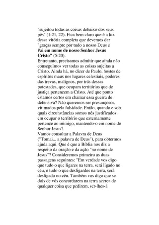 "sujeitou todas as coisas debaixo dos seus
pés" (1:21, 22). Fica bem claro que é a luz
dessa vitória completa que devemos dar
"graças sempre por tudo a nosso Deus e
Pai,em nome de nosso Senhor Jesus
Cristo" (5:20).
Entretanto, precisamos admitir que ainda não
conseguimos ver todas as coisas sujeitas a
Cristo. Ainda há, no dizer de Paulo, hostes de
espíritos maus nos lugares celestiais, poderes
das trevas, malignos, por trás dessas
potestades, que ocupam territórios que de
justiça pertencem a Cristo. Até que ponto
estamos certos em chamar essa guerra de
defensiva? Não queremos ser presunçosos,
vitimados pela falsidade. Então, quando e sob
quais circunstâncias somos nós justificados
em ocupar o território que externamente
pertence ao inimigo, mantendo-o em nome do
Senhor Jesus?
Vamos consultar a Palavra de Deus
("Tomai... a palavra de Deus"), para obtermos
ajuda aqui. Que é que a Bíblia nos diz a
respeito da oração e da ação "no nome de
Jesus"? Consideremos primeiro as duas
passagens seguintes: "Em verdade vos digo
que tudo o que ligares na terra, será ligado no
céu, e tudo o que desligardes na terra, será
desligado no céu. Também vos digo que se
dois de vós concordarem na terra acerca de
qualquer coisa que pedirem, ser-lhes-á
 