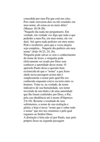 concedida por meu Pai que está nos céus.
Pois onde estiverem dois ou três reunidos em
meu nome, ali estou eu no meio deles"
(Mateus 18:18-20).
"Naquele dia nada me perguntareis. Em
verdade, em verdade vos digo que tudo o que
pedirdes a meu Pai, em meu nome, ele vos
dará. Até agora nada pedistes em meu nome.
Pedi e recebereis, para que a vossa alegria
seja completa... Naquele dia pedireis em meu
nome" (João 16:23, 24, 26).
Ninguém pode salvar-se sem o conhecimento
do nome de Jesus, e ninguém pode
efetivamente ser usado por Deus sem
conhecer a autoridade desse nome. O
apóstolo Paulo deixa a questão bem
esclarecida de que o "nome" a que Jesus
alude nessa passagem acima não é
simplesmente o nome pelo qual Ele era
conhecido enquanto esteve na terra entre os
homens. Trata-se, na verdade, de nome
indicativo de sua humanidade, seu nome
investido de um título e de uma autoridade
que lhe foram conferidos por Deus, o Pai,
pela sua obediência até à morte (Filipenses
2:6-10). Resume o resultado de seus
sofrimentos, o nome de sua exaltação e
glória; e hoje é nesse "nome que é sobre todo
o nome" que nós nos reunimos e pelo qual
rogamos ao Senhor Deus.
A distinção é feita não só por Paulo, mas pelo
próprio Jesus na segunda passagem
 