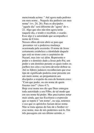 mencionada acima: " Até agora nada pedistes
em meu nome... Naquele dia pedireis em meu
nome" (vv. 24, 26). Para os discípulos
"aquele dia" será diferente do "agora" do v.
22. Algo que eles não têm agora terão
naquele dia, e tendo-o recebido, o usarão.
Esse algo é a autoridade que acompanha o
nome de Cristo.
Nossos olhos devem abrir-se para que
possamos ver a poderosa mudança
ocasionada pela ascensão. O nome de Jesus
certamente estabelece a identidade daquele
que está no trono com o carpinteiro de
Nazaré, mas isto vai além. Representa o
poder e o domínio dado a Jesus pelo Pai, um
poder e um domínio perante os quais todos os
joelhos nos céus e na terra deverão dobrar-se.
Até os líderes judaicos reconheciam que esse
tipo de significado poderia estar presente em
um mero nome, ao perguntarem aos
discípulos a respeito da cura do homem coxo:
"Com que poder, ou em nome de quem
fizestes isto?" (Atos 4:7).
Hoje esse nome nos diz que Deus entregou
toda autoridade a seu Filho, de tal modo que
em seu nome há poder. Mas precisamos notar
mais ainda, que nas Escrituras a expressão
que se repete é "em nome", ou seja, notemos
o uso que os apóstolos faziam desse nome.
Não se trata apenas do fato de o Senhor ter
esse nome, mas de nós podermos usá-lo. Em
três passagens em seu último sermão, o
 