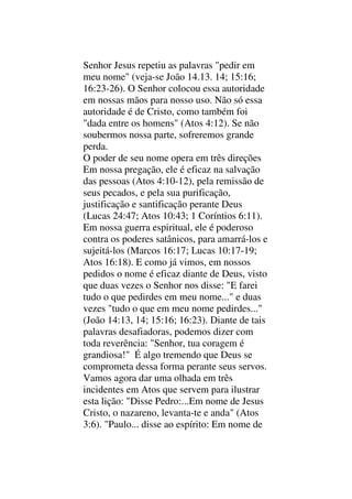 Senhor Jesus repetiu as palavras "pedir em
meu nome" (veja-se João 14.13. 14; 15:16;
16:23-26). O Senhor colocou essa autoridade
em nossas mãos para nosso uso. Não só essa
autoridade é de Cristo, como também foi
"dada entre os homens" (Atos 4:12). Se não
soubermos nossa parte, sofreremos grande
perda.
O poder de seu nome opera em três direções
Em nossa pregação, ele é eficaz na salvação
das pessoas (Atos 4:10-12), pela remissão de
seus pecados, e pela sua purificação,
justificação e santificação perante Deus
(Lucas 24:47; Atos 10:43; 1 Coríntios 6:11).
Em nossa guerra espiritual, ele é poderoso
contra os poderes satânicos, para amarrá-los e
sujeitá-los (Marcos 16:17; Lucas 10:17-19;
Atos 16:18). E como já vimos, em nossos
pedidos o nome é eficaz diante de Deus, visto
que duas vezes o Senhor nos disse: "E farei
tudo o que pedirdes em meu nome..." e duas
vezes "tudo o que em meu nome pedirdes..."
(João 14:13, 14; 15:16; 16:23). Diante de tais
palavras desafiadoras, podemos dizer com
toda reverência: "Senhor, tua coragem é
grandiosa!" É algo tremendo que Deus se
comprometa dessa forma perante seus servos.
Vamos agora dar uma olhada em três
incidentes em Atos que servem para ilustrar
esta lição: "Disse Pedro:...Em nome de Jesus
Cristo, o nazareno, levanta-te e anda" (Atos
3:6). "Paulo... disse ao espírito: Em nome de
 
