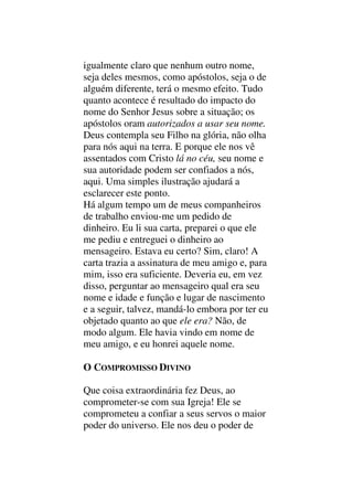 igualmente claro que nenhum outro nome,
seja deles mesmos, como apóstolos, seja o de
alguém diferente, terá o mesmo efeito. Tudo
quanto acontece é resultado do impacto do
nome do Senhor Jesus sobre a situação; os
apóstolos oram autorizados a usar seu nome.
Deus contempla seu Filho na glória, não olha
para nós aqui na terra. E porque ele nos vê
assentados com Cristo lá no céu, seu nome e
sua autoridade podem ser confiados a nós,
aqui. Uma simples ilustração ajudará a
esclarecer este ponto.
Há algum tempo um de meus companheiros
de trabalho enviou-me um pedido de
dinheiro. Eu li sua carta, preparei o que ele
me pediu e entreguei o dinheiro ao
mensageiro. Estava eu certo? Sim, claro! A
carta trazia a assinatura de meu amigo e, para
mim, isso era suficiente. Deveria eu, em vez
disso, perguntar ao mensageiro qual era seu
nome e idade e função e lugar de nascimento
e a seguir, talvez, mandá-lo embora por ter eu
objetado quanto ao que ele era? Não, de
modo algum. Ele havia vindo em nome de
meu amigo, e eu honrei aquele nome.
O COMPROMISSO DIVINO
Que coisa extraordinária fez Deus, ao
comprometer-se com sua Igreja! Ele se
comprometeu a confiar a seus servos o maior
poder do universo. Ele nos deu o poder de
 