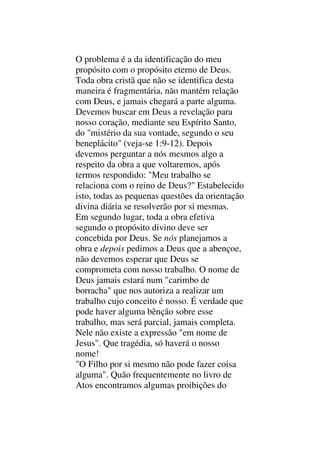 O problema é a da identificação do meu
propósito com o propósito eterno de Deus.
Toda obra cristã que não se identifica desta
maneira é fragmentária, não mantém relação
com Deus, e jamais chegará a parte alguma.
Devemos buscar em Deus a revelação para
nosso coração, mediante seu Espírito Santo,
do "mistério da sua vontade, segundo o seu
beneplácito" (veja-se 1:9-12). Depois
devemos perguntar a nós mesmos algo a
respeito da obra a que voltaremos, após
termos respondido: "Meu trabalho se
relaciona com o reino de Deus?" Estabelecido
isto, todas as pequenas questões da orientação
divina diária se resolverão por si mesmas.
Em segundo lugar, toda a obra efetiva
segundo o propósito divino deve ser
concebida por Deus. Se nós planejamos a
obra e depois pedimos a Deus que a abençoe,
não devemos esperar que Deus se
comprometa com nosso trabalho. O nome de
Deus jamais estará num "carimbo de
borracha" que nos autoriza a realizar um
trabalho cujo conceito é nosso. É verdade que
pode haver alguma bênção sobre esse
trabalho, mas será parcial, jamais completa.
Nele não existe a expressão "em nome de
Jesus". Que tragédia, só haverá o nosso
nome!
"O Filho por si mesmo não pode fazer coisa
alguma". Quão frequentemente no livro de
Atos encontramos algumas proibições do
 