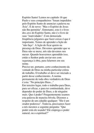 Espírito Santo! Lemos no capítulo 16 que
Paulo e seus companheiros "foram impedidos
pelo Espírito Santo de anunciar a palavra na
Ásia". E de novo: "Mas o Espírito de Jesus
não lho permitiu". Entretanto, este é o livro
dos atos do Espírito Santo, não é o livro de
suas "inatividades". Com demasiada
freqüência julgamos que fazer coisas é que é
importante. Temos de aprender a lição do
"não faça". A lição do ficar quieto na
presença de Deus. Devemos aprender que se
Deus não se mexe, nós não devemos nos
mexer. Quando houvermos aprendido isso,
então o Senhor pode enviar-nos com
segurança à obra, para falarmos em seu
nome.
Preciso ter, portanto, certo conhecimento da
vontade de Deus na minha particular esfera
de trabalho. O trabalho só deve ser iniciado a
partir desse conhecimento. A norma
permanente de toda obra verdadeira de Deus
é esta: "No princípio Deus..."
Em terceiro lugar, todo o trabalho para Deus,
para ser eficaz, e para ter continuidade, deve
depender do poder de Deus, e de ninguém
mais. Que é poder? Frequentemente usamos
esta palavra de maneira frívola. Dizemos a
respeito de um cidadão qualquer: "Ele é um
orador poderoso". Todavia, precisamos fazer
a nós mesmos a seguinte pergunta: "Que
poder está ele usando? Ele emprega o poder
natural, ou o espiritual?"
 