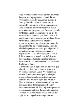 Hoje estamos dando ênfase demais ao poder
da natureza empregado na obra de Deus.
Precisamos aprender que, ainda quando é
Deus quem inicia a obra, se tentarmos
executá-lo com nosso próprio poder, nosso
Deus jamais se comprometerá com nossa
obra. Você me pergunta que é que eu entendo
por força natural. Descrevendo-a de modo
muito simples, eu diria que força natural é
aquela que empregamos sem a ajuda de Deus.
Atribuímos a uma pessoa a tarefa de
organizar algo — que planeje, por exemplo,
uma campanha de evangelização, ou outra
atividade qualquer — visto que tal pessoa é
por natureza uma pessoa organizada e
organizadora. Mas, nesse caso, qual será a
dedicação dessa pessoa à oração? Se essa
pessoa está acostumada a confiar em seus
dons naturais, poderá não sentir necessidade
de clamar a Deus.
O problema que aflige a muitos de nós é que
há muitas coisas que podemos fazer sem
precisar confiar em Deus! Precisamos ser
levados àquele ponto em que, ainda que
sejamos dotados naturalmente de grandes
talentos, não ousamos agir, não ousamos
falar, a não ser se estivermos conscientes de
nossa contínua dependência do Senhor.
Estêvão descreveu Moisés, o jovem que rece-
bera educação egípcia, da seguinte maneira:
"Moisés foi instruído em toda a ciência dos
egípcios, e era poderoso em palavras e
 