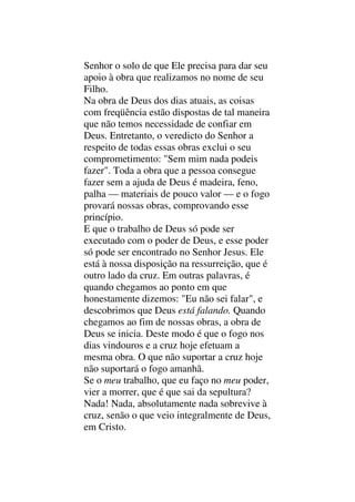 Senhor o solo de que Ele precisa para dar seu
apoio à obra que realizamos no nome de seu
Filho.
Na obra de Deus dos dias atuais, as coisas
com freqüência estão dispostas de tal maneira
que não temos necessidade de confiar em
Deus. Entretanto, o veredicto do Senhor a
respeito de todas essas obras exclui o seu
comprometimento: "Sem mim nada podeis
fazer". Toda a obra que a pessoa consegue
fazer sem a ajuda de Deus é madeira, feno,
palha — materiais de pouco valor — e o fogo
provará nossas obras, comprovando esse
princípio.
E que o trabalho de Deus só pode ser
executado com o poder de Deus, e esse poder
só pode ser encontrado no Senhor Jesus. Ele
está à nossa disposição na ressurreição, que é
outro lado da cruz. Em outras palavras, é
quando chegamos ao ponto em que
honestamente dizemos: "Eu não sei falar", e
descobrimos que Deus está falando. Quando
chegamos ao fim de nossas obras, a obra de
Deus se inicia. Deste modo é que o fogo nos
dias vindouros e a cruz hoje efetuam a
mesma obra. O que não suportar a cruz hoje
não suportará o fogo amanhã.
Se o meu trabalho, que eu faço no meu poder,
vier a morrer, que é que sai da sepultura?
Nada! Nada, absolutamente nada sobrevive à
cruz, senão o que veio integralmente de Deus,
em Cristo.
 