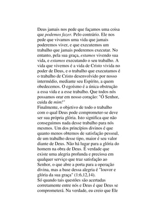 Deus jamais nos pede que façamos uma coisa
que podemos fazer. Pelo contrário. Ele nos
pede que vivamos uma vida que jamais
poderemos viver, e que executemos um
trabalho que jamais poderemos executar. No
entanto, pela sua graça, estamos vivendo sua
vida, e estamos executando o seu trabalho. A
vida que vivemos é a vida de Cristo vivida no
poder de Deus, e o trabalho que executamos é
o trabalho de Cristo desenvolvido por nosso
intermédio, mediante seu Espírito, a quem
obedecemos. O egoísmo é a única obstrução
a essa vida e a esse trabalho. Que todos nós
possamos orar em nosso coração: "Ó Senhor,
cuida de mim!"
Finalmente, o objetivo de todo o trabalho
com o qual Deus pode comprometer-se deve
ser sua própria glória. Isto significa que não
conseguimos nada desse trabalho para nós
mesmos. Um dos princípios divinos é que
quanto menos obtemos de satisfação pessoal,
de um trabalho desse tipo, maior é seu valor
diante de Deus. Não há lugar para a glória do
homem na obra de Deus. É verdade que
existe uma alegria profunda e preciosa em
qualquer serviço que traz satisfação ao
Senhor, o que abre a porta para a operação
divina, mas a base dessa alegria é "louvor e
glória da sua graça" (1:6,12,14).
Só quando tais questões são acertadas
corretamente entre nós e Deus é que Deus se
comprometerá. Na verdade, eu creio que Ele
 