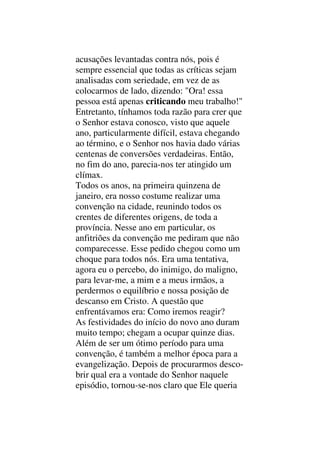 acusações levantadas contra nós, pois é
sempre essencial que todas as críticas sejam
analisadas com seriedade, em vez de as
colocarmos de lado, dizendo: "Ora! essa
pessoa está apenas criticando meu trabalho!"
Entretanto, tínhamos toda razão para crer que
o Senhor estava conosco, visto que aquele
ano, particularmente difícil, estava chegando
ao término, e o Senhor nos havia dado várias
centenas de conversões verdadeiras. Então,
no fim do ano, parecia-nos ter atingido um
clímax.
Todos os anos, na primeira quinzena de
janeiro, era nosso costume realizar uma
convenção na cidade, reunindo todos os
crentes de diferentes origens, de toda a
província. Nesse ano em particular, os
anfitriões da convenção me pediram que não
comparecesse. Esse pedido chegou como um
choque para todos nós. Era uma tentativa,
agora eu o percebo, do inimigo, do maligno,
para levar-me, a mim e a meus irmãos, a
perdermos o equilíbrio e nossa posição de
descanso em Cristo. A questão que
enfrentávamos era: Como iremos reagir?
As festividades do início do novo ano duram
muito tempo; chegam a ocupar quinze dias.
Além de ser um ótimo período para uma
convenção, é também a melhor época para a
evangelização. Depois de procurarmos desco-
brir qual era a vontade do Senhor naquele
episódio, tornou-se-nos claro que Ele queria
 