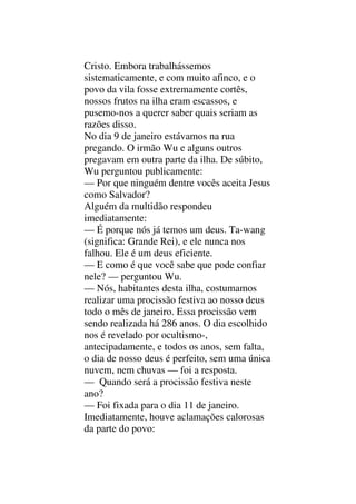 Cristo. Embora trabalhássemos
sistematicamente, e com muito afinco, e o
povo da vila fosse extremamente cortês,
nossos frutos na ilha eram escassos, e
pusemo-nos a querer saber quais seriam as
razões disso.
No dia 9 de janeiro estávamos na rua
pregando. O irmão Wu e alguns outros
pregavam em outra parte da ilha. De súbito,
Wu perguntou publicamente:
— Por que ninguém dentre vocês aceita Jesus
como Salvador?
Alguém da multidão respondeu
imediatamente:
— É porque nós já temos um deus. Ta-wang
(significa: Grande Rei), e ele nunca nos
falhou. Ele é um deus eficiente.
— E como é que você sabe que pode confiar
nele? — perguntou Wu.
— Nós, habitantes desta ilha, costumamos
realizar uma procissão festiva ao nosso deus
todo o mês de janeiro. Essa procissão vem
sendo realizada há 286 anos. O dia escolhido
nos é revelado por ocultismo-,
antecipadamente, e todos os anos, sem falta,
o dia de nosso deus é perfeito, sem uma única
nuvem, nem chuvas — foi a resposta.
— Quando será a procissão festiva neste
ano?
— Foi fixada para o dia 11 de janeiro.
Imediatamente, houve aclamações calorosas
da parte do povo:
 