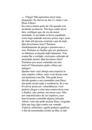 — Chega! Não queremos ouvir mais
pregações. Se chover no dia 11, então o seu
Deus é Deus!
Eu estava noutra parte da vila quando este
incidente aconteceu. Tão logo soube desse
fato, verifiquei que ele era da maior
seriedade. A novidade se havia espalhado
como fogo ardendo encosta acima; logo, mais
de vinte mil pessoas estariam a par de tudo.
Que deveríamos fazer? Paramos
imediatamente de pregar e pusemo-nos a
orar. Pedimos ao Senhor que nos perdoasse,
se tínhamos avançado indevidamente. Vou
contar-lhe a verdade: estávamos sofrendo de
ansiedade mortal. Que havíamos feito?
Teríamos por acaso cometido um erro
terrível? Ousaríamos pedir a Deus um
milagre?
Quanto mais você almeja uma resposta às
suas orações a Deus, mais você deseja estar
em harmonia com Ele. Não pode haver
dúvida quanto a sua comunhão com Deus;
não pode existir nada a sombreá-la. Se a sua
fé estiver posta em coincidências, você
poderia chegar a criar uma controvérsia com
o Senhor, não, porém, em nosso caso. Não
nos importávamos de ser expulsos, caso
houvéssemos cometido alguma infração.
Afinal, você não pode arrastar Deus, exigindo
dele que faça algo contra sua vontade.
Todavia, refletimos, aquilo poderia significar
o fim do testemunho cristão na ilha; se não
 