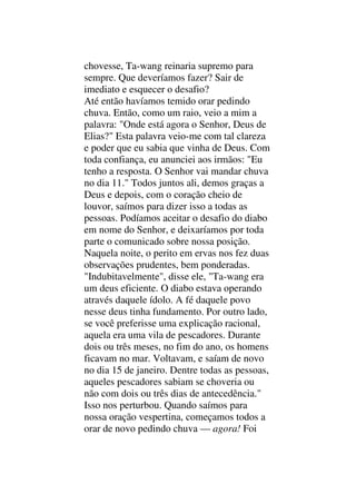 chovesse, Ta-wang reinaria supremo para
sempre. Que deveríamos fazer? Sair de
imediato e esquecer o desafio?
Até então havíamos temido orar pedindo
chuva. Então, como um raio, veio a mim a
palavra: "Onde está agora o Senhor, Deus de
Elias?" Esta palavra veio-me com tal clareza
e poder que eu sabia que vinha de Deus. Com
toda confiança, eu anunciei aos irmãos: "Eu
tenho a resposta. O Senhor vai mandar chuva
no dia 11." Todos juntos ali, demos graças a
Deus e depois, com o coração cheio de
louvor, saímos para dizer isso a todas as
pessoas. Podíamos aceitar o desafio do diabo
em nome do Senhor, e deixaríamos por toda
parte o comunicado sobre nossa posição.
Naquela noite, o perito em ervas nos fez duas
observações prudentes, bem ponderadas.
"Indubitavelmente", disse ele, "Ta-wang era
um deus eficiente. O diabo estava operando
através daquele ídolo. A fé daquele povo
nesse deus tinha fundamento. Por outro lado,
se você preferisse uma explicação racional,
aquela era uma vila de pescadores. Durante
dois ou três meses, no fim do ano, os homens
ficavam no mar. Voltavam, e saíam de novo
no dia 15 de janeiro. Dentre todas as pessoas,
aqueles pescadores sabiam se choveria ou
não com dois ou três dias de antecedência."
Isso nos perturbou. Quando saímos para
nossa oração vespertina, começamos todos a
orar de novo pedindo chuva — agora! Foi
 