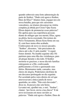 quando sobreveio uma forte admoestação da
parte do Senhor: "Onde está agora o Senhor,
Deus de Elias?" Iríamos lutar, engajar-nos em
nossa batalha, para que nós saíssemos
vencedores, ou iríamos descansar na vitória
completa já obtida por Cristo? Que fizera
Eliseu depois de pronunciar essas palavras?
Ele apelou para sua experiência pessoal,
diante do milagre que seu mestre, Elias, agora
na glória, havia executado. Em termos do
Novo Testamento, Eliseu ficou firme em sua
fé, com base numa obra acabada.
Confessamos de novo os nossos pecados.
"Senhor", dissemos, "não precisamos de
chuva até o dia 11 pela manhã." A seguir
fomos dormir. Na manhã seguinte (dia 10)
partimos para uma ilha das vizinhanças, para
ali pregar durante o dia todo. O Senhor
mostrou-se gracioso, e nesse dia três famílias
entregaram-se a Ele, confessando
publicamente a Cristo e queimando seus
ídolos. Retornamos tarde, cansados, mas
cheios de alegria. Poderíamos desfrutar de
um descanso prolongado no dia seguinte.
Fui acordado pelos raios diretos do sol que
atravessavam a única janela de nosso
quartinho, no sótão. "Não está chovendo!",
disse eu. Já passava das sete horas.
Levantei-me, ajoelhei-me, e orei. "Senhor",
clamei, "por favor, envia a tua chuva!" E de
novo ressoaram em meus ouvidos as
palavras: "Onde está agora o Senhor, Deus de
 