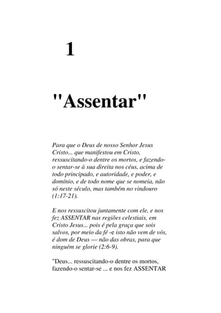 1
"Assentar"
Para que o Deus de nosso Senhor Jesus
Cristo... que manifestou em Cristo,
ressuscitando-o dentre os mortos, e fazendo-
o sentar-se à sua direita nos céus, acima de
todo principado, e autoridade, e poder, e
domínio, e de todo nome que se nomeia, não
só neste século, mas também no vindouro
(1:17-21).
E nos ressuscitou juntamente com ele, e nos
fez ASSENTAR nas regiões celestiais, em
Cristo Jesus... pois é pela graça que sois
salvos, por meio da fé -e isto não vem de vós,
é dom de Deus — não das obras, para que
ninguém se glorie (2:6-9).
"Deus... ressuscitando-o dentre os mortos,
fazendo-o sentar-se ... e nos fez ASSENTAR
 