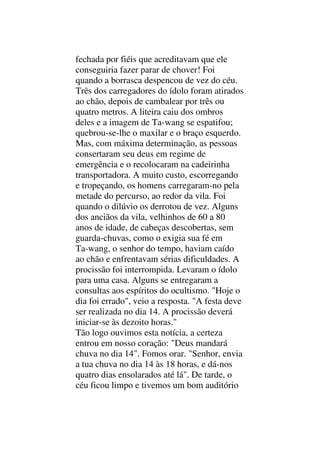 fechada por fiéis que acreditavam que ele
conseguiria fazer parar de chover! Foi
quando a borrasca despencou de vez do céu.
Três dos carregadores do ídolo foram atirados
ao chão, depois de cambalear por três ou
quatro metros. A liteira caiu dos ombros
deles e a imagem de Ta-wang se espatifou;
quebrou-se-lhe o maxilar e o braço esquerdo.
Mas, com máxima determinação, as pessoas
consertaram seu deus em regime de
emergência e o recolocaram na cadeirinha
transportadora. A muito custo, escorregando
e tropeçando, os homens carregaram-no pela
metade do percurso, ao redor da vila. Foi
quando o dilúvio os derrotou de vez. Alguns
dos anciãos da vila, velhinhos de 60 a 80
anos de idade, de cabeças descobertas, sem
guarda-chuvas, como o exigia sua fé em
Ta-wang, o senhor do tempo, haviam caído
ao chão e enfrentavam sérias dificuldades. A
procissão foi interrompida. Levaram o ídolo
para uma casa. Alguns se entregaram a
consultas aos espíritos do ocultismo. "Hoje o
dia foi errado", veio a resposta. "A festa deve
ser realizada no dia 14. A procissão deverá
iniciar-se às dezoito horas."
Tão logo ouvimos esta notícia, a certeza
entrou em nosso coração: "Deus mandará
chuva no dia 14". Fomos orar. "Senhor, envia
a tua chuva no dia 14 às 18 horas, e dá-nos
quatro dias ensolarados até lá". De tarde, o
céu ficou limpo e tivemos um bom auditório
 