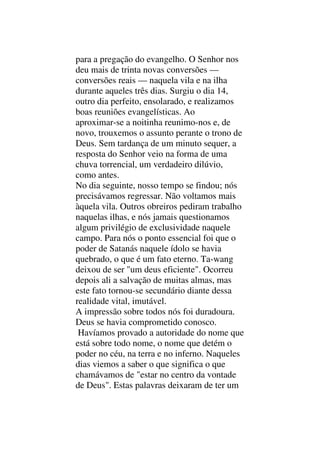 para a pregação do evangelho. O Senhor nos
deu mais de trinta novas conversões —
conversões reais — naquela vila e na ilha
durante aqueles três dias. Surgiu o dia 14,
outro dia perfeito, ensolarado, e realizamos
boas reuniões evangelísticas. Ao
aproximar-se a noitinha reunimo-nos e, de
novo, trouxemos o assunto perante o trono de
Deus. Sem tardança de um minuto sequer, a
resposta do Senhor veio na forma de uma
chuva torrencial, um verdadeiro dilúvio,
como antes.
No dia seguinte, nosso tempo se findou; nós
precisávamos regressar. Não voltamos mais
àquela vila. Outros obreiros pediram trabalho
naquelas ilhas, e nós jamais questionamos
algum privilégio de exclusividade naquele
campo. Para nós o ponto essencial foi que o
poder de Satanás naquele ídolo se havia
quebrado, o que é um fato eterno. Ta-wang
deixou de ser "um deus eficiente". Ocorreu
depois ali a salvação de muitas almas, mas
este fato tornou-se secundário diante dessa
realidade vital, imutável.
A impressão sobre todos nós foi duradoura.
Deus se havia comprometido conosco.
Havíamos provado a autoridade do nome que
está sobre todo nome, o nome que detém o
poder no céu, na terra e no inferno. Naqueles
dias viemos a saber o que significa o que
chamávamos de "estar no centro da vontade
de Deus". Estas palavras deixaram de ter um
 