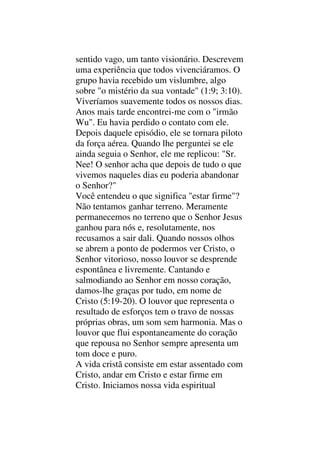 sentido vago, um tanto visionário. Descrevem
uma experiência que todos vivenciáramos. O
grupo havia recebido um vislumbre, algo
sobre "o mistério da sua vontade" (1:9; 3:10).
Viveríamos suavemente todos os nossos dias.
Anos mais tarde encontrei-me com o "irmão
Wu". Eu havia perdido o contato com ele.
Depois daquele episódio, ele se tornara piloto
da força aérea. Quando lhe perguntei se ele
ainda seguia o Senhor, ele me replicou: "Sr.
Nee! O senhor acha que depois de tudo o que
vivemos naqueles dias eu poderia abandonar
o Senhor?"
Você entendeu o que significa "estar firme"?
Não tentamos ganhar terreno. Meramente
permanecemos no terreno que o Senhor Jesus
ganhou para nós e, resolutamente, nos
recusamos a sair dali. Quando nossos olhos
se abrem a ponto de podermos ver Cristo, o
Senhor vitorioso, nosso louvor se desprende
espontânea e livremente. Cantando e
salmodiando ao Senhor em nosso coração,
damos-lhe graças por tudo, em nome de
Cristo (5:19-20). O louvor que representa o
resultado de esforços tem o travo de nossas
próprias obras, um som sem harmonia. Mas o
louvor que flui espontaneamente do coração
que repousa no Senhor sempre apresenta um
tom doce e puro.
A vida cristã consiste em estar assentado com
Cristo, andar em Cristo e estar firme em
Cristo. Iniciamos nossa vida espiritual
 