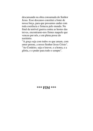 descansando na obra consumada do Senhor
Jesus. Esse descanso constitui a fonte de
nossa força, para que possamos andar com
toda coerência e firmeza pelo mundo. No
final da terrível guerra contra as hostes das
trevas, encontramo-nos firmes naquele que
venceu por nós, e em plena posse do
território.
"A graça seja com todos os que amam, com
amor perene, a nosso Senhor Jesus Cristo".
"Ao Cordeiro, seja o louvor, e a honra, e a
glória, e o poder para todo o sempre".
*** FIM ***
 