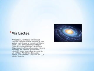*
    A Via Láctea, conhecida em Portugal
    também como Estrada de Santiago, é uma
    galáxia espiral onde se encontra o Sistema
    Solar. É uma estrutura constituída por
    cerca de duzentos bilhões[1] de estrelas
    (algumas estimativas colocam esse número
    no dobro, em torno de quatrocentos
    bilhões[2]) e tem uma massa de cerca de
    um trilhão e 750 bilhões de massas
    solares. Sua idade está calculada em 13,6
    bilhões de anos.
 