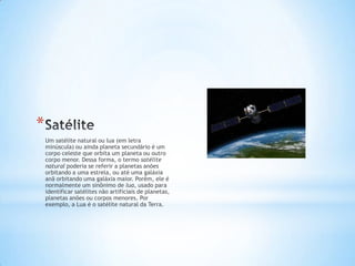 *
    Um satélite natural ou lua (em letra
    minúscula) ou ainda planeta secundário é um
    corpo celeste que orbita um planeta ou outro
    corpo menor. Dessa forma, o termo satélite
    natural poderia se referir a planetas anões
    orbitando a uma estrela, ou até uma galáxia
    anã orbitando uma galáxia maior. Porém, ele é
    normalmente um sinônimo de lua, usado para
    identificar satélites não artificiais de planetas,
    planetas anões ou corpos menores. Por
    exemplo, a Lua é o satélite natural da Terra.
 