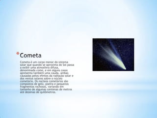 *
    Cometa é um corpo menor do sistema
    solar que quando se aproxima do Sol passa
    a exibir uma atmosfera difusa,
    denominada coma, e em alguns casos
    apresenta também uma cauda, ambas
    causadas pelos efeitos da radiação solar e
    dos ventos solares sobre o núcleo
    cometário. Os núcleos cometários são
    compostos de gelo, poeira e pequenos
    fragmentos rochosos, variando em
    tamanho de algumas centenas de metros
    até dezenas de quilômetros.
 