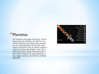 *
    Um planeta (do grego πλανήτης, forma
    alternativa de πλάνης "errante") é um
    corpo celestial que orbita uma estrela
    ou um remanescente de estrela, com
    massa suficiente para se tornar esférico
    pela sua própria gravidade, mas não a
    ponto de causar fusão termonuclear, e
    que tenha limpado de planetesimais a
    sua região vizinha (dominância orbital).
    [a][1][2]
 