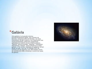 *
    Uma galáxia é um grande sistema,
    gravitacionalmente ligado, que consiste de
    estrelas, remanescentes de estrelas, um meio
    interestelar de gás e poeira e um importante mas
    insuficientemente conhecido componente
    apelidado de matéria escura.[1][2] A palavra
    “galáxia” deriva do grego „‟galaxias‟‟ (γαλαξίας),
    literalmente "leitoso", numa referência à nossa
    galáxia, a Via Láctea. Exemplos de galáxias variam
    desde as anãs, com até 10 milhões (107) de
    estrelas,[3] até gigantes com 100 trilhões (1014)
    de estrelas,[4] todas orbitando o centro de massa
    da galáxia.
 