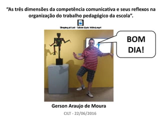 “As três dimensões da competência comunicativa e seus reflexos na
organização do trabalho pedagógico da escola”.
CILT - 22/06/2016
Gerson Araujo de Moura
BOM
DIA!
 