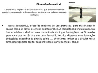 Competência lingística é a capacidade inata que o indivíduo tem de
produzir, compreender e de reconhecer a estrutura de todas as frases de
sua língua.
• Nesta perspectiva, o uso de modelos de uso gramatical para materializar o
ensino torna-se tanto essencial quanto prático. A competência linguística busca
formar o falante ideal em uma comunidade de língua homogênea . A Dimensão
gramatical por ter ênfase em uma formação técnica dispensa uma formação
pedagógica específica da direção como ..... Entretanto, limitar-se a circular nesta
dimensão significar aceitar suas limitação e consequências, como:
Dimensão Gramatical
 