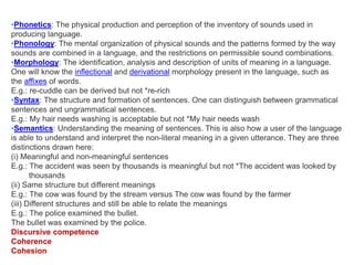 •Phonetics: The physical production and perception of the inventory of sounds used in
producing language.
•Phonology: The mental organization of physical sounds and the patterns formed by the way
sounds are combined in a language, and the restrictions on permissible sound combinations.
•Morphology: The identification, analysis and description of units of meaning in a language.
One will know the inflectional and derivational morphology present in the language, such as
the affixes of words.
E.g.: re-cuddle can be derived but not *re-rich
•Syntax: The structure and formation of sentences. One can distinguish between grammatical
sentences and ungrammatical sentences.
E.g.: My hair needs washing is acceptable but not *My hair needs wash
•Semantics: Understanding the meaning of sentences. This is also how a user of the language
is able to understand and interpret the non-literal meaning in a given utterance. They are three
distinctions drawn here:
(i) Meaningful and non-meaningful sentences
E.g.: The accident was seen by thousands is meaningful but not *The accident was looked by
thousands
(ii) Same structure but different meanings
E.g.: The cow was found by the stream versus The cow was found by the farmer
(iii) Different structures and still be able to relate the meanings
E.g.: The police examined the bullet.
The bullet was examined by the police.
Discursive competence
Coherence
Cohesion
 