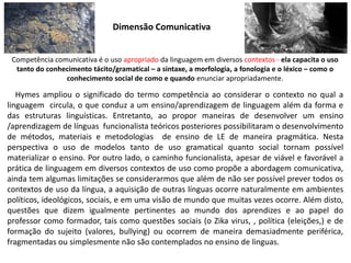 Dimensão Comunicativa
Competência comunicativa é o uso apropriado da linguagem em diversos contextos - ela capacita o uso
tanto do conhecimento tácito/gramatical – a sintaxe, a morfologia, a fonologia e o léxico – como o
conhecimento social de como e quando enunciar apropriadamente.
Hymes ampliou o significado do termo competência ao considerar o contexto no qual a
linguagem circula, o que conduz a um ensino/aprendizagem de linguagem além da forma e
das estruturas linguísticas. Entretanto, ao propor maneiras de desenvolver um ensino
/aprendizagem de línguas funcionalista teóricos posteriores possibilitaram o desenvolvimento
de métodos, materiais e metodologias de ensino de LE de maneira pragmática. Nesta
perspectiva o uso de modelos tanto de uso gramatical quanto social tornam possível
materializar o ensino. Por outro lado, o caminho funcionalista, apesar de viável e favorável a
prática de linguagem em diversos contextos de uso como propõe a abordagem comunicativa,
ainda tem algumas limitações se considerarmos que além de não ser possível prever todos os
contextos de uso da língua, a aquisição de outras línguas ocorre naturalmente em ambientes
políticos, ideológicos, sociais, e em uma visão de mundo que muitas vezes ocorre. Além disto,
questões que dizem igualmente pertinentes ao mundo dos aprendizes e ao papel do
professor como formador, tais como questões sociais (o Zika virus, , política (eleições,) e de
formação do sujeito (valores, bullying) ou ocorrem de maneira demasiadmente periférica,
fragmentadas ou simplesmente não são contemplados no ensino de linguas.
 