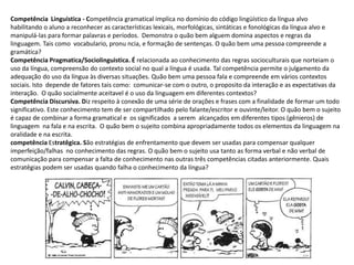 Competência Linguistica - Competência gramatical implica no domínio do código lingüístico da língua alvo
habilitando o aluno a reconhecer as características lexicais, morfológicas, sintáticas e fonológicas da língua alvo e
manipulá-las para formar palavras e períodos. Demonstra o quão bem alguem domina aspectos e regras da
linguagem. Tais como vocabulario, pronu ncia, e formação de sentenças. O quão bem uma pessoa compreende a
gramática?
Competência Pragmatica/Sociolinguistica. É relacionada ao conhecimento das regras socioculturais que norteiam o
uso da língua, compreensão do contexto social no qual a língua é usada. Tal competência permite o julgamento da
adequação do uso da língua às diversas situações. Quão bem uma pessoa fala e compreende em vários contextos
sociais. Isto depende de fatores tais como: comunicar-se com o outro, o proposito da interação e as expectativas da
interação. O quão socialmente aceitavel é o uso da linguagem em diferentes contextos?
Competência Discursiva. Diz respeito à conexão de uma série de orações e frases com a finalidade de formar um todo
significativo. Este conhecimento tem de ser compartilhado pelo falante/escritor e ouvinte/leitor. O quão bem o sujeito
é capaz de combinar a forma gramatical e os significados a serem alcançados em diferentes tipos (gênieros) de
linguagem na fala e na escrita. O quão bem o sujeito combina apropriadamente todos os elementos da linguagem na
oralidade e na escrita.
competência Estratêgica. São estratégias de enfrentamento que devem ser usadas para compensar qualquer
imperfeição/falhas no conhecimento das regras. O quão bem o sujeito usa tanto as forma verbal e não verbal de
comunicação para compensar a falta de conhecimento nas outras três competências citadas anteriormente. Quais
estratêgias podem ser usadas quando falha o conhecimento da língua?
 