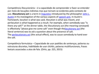 Competência illocucionária – é a capacidade de compreender e fazer-se entender
por meio de locuções indiretas mas que tornam-se evidentes pelo contexto de
uso. Illocutionary act is a term in linguistics introduced by the philosopher John L.
Austin in his investigation of the various aspects of speech acts. In Austin's
framework, locution is what was said, illocution is what was meant, and
perlocution is what happened as a result. For example, when somebody says "Is
there any salt?" at the dinner table, the illocutionary act (the meaning conveyed)
is effectively "please give me some salt" even though thelocutionary act (the
literal sentence) was to ask a question about the presence of salt.
The perlocutionary act (the actual effect), was to cause somebody to hand over
the salt.
Competência formulaica – Capacidade de usar padrões de sentenças, palavras ou
estruturas discretas, habilidade de usar clichês, palavras multifuncionais, frases
lexicais associadas a atos de fala. (Ortiz, pp. 225, 2015)
 