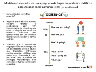 Modelos equivocados de uso apropriado da língua em materiais didáticos
apresentados como comunicativos: (Ler Vera Meneses)
• Excuse me, I’m sorry. May I
come in?
• Hoje em dia os falantes nativos
utilizam “there’s” e
condicionais com “if”
independente do complemento
estar no singular ou plural em
conversas informais mas
quando estão em um contexto
formal sabem utilizar a norma
padrão.
• Sabemos que o mecanismo
linguageiro de uma criança, de
um adolescente e de um adulto
são diferentes, entretanto
muitos materiais didáticos não
fazem esta diferenciação por
buscarem uma economia de
produção mercadológica que
aumenta os lucros e diminuem
os gastos.
 