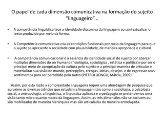 O papel de cada dimensão comunicativa na formação do sujeito
“linguageiro”...
• A competência linguística tece a identidade discursiva da linguagem ao contextualizar o
texto produzido por meio da forma.
• A Competência comunicativa cria as condições funcionais por meio da linguagem para que
o sujeito se apresente a sociedade com plausibilidade, de maneira apropriada e cultural.
• A competência comunicacional é a essência da identidade social do sujeito por abarcar
múltiplas dimensões do ser humano (fisiológica, sociológica , estética e política)e por ser o
principal meio de apropriação da cultura pelo sujeito e a principal maneira de articular e
materializar sua visão de mundo, percepções, crenças, ideias, desejos e de expressar seus
sentimentos para ser percebido pelo outro (PIETROLUONGO, Márcia, 2009).
Assim, por esta razão a complexidade linguageira requer uma abordagem de pesquisa que
aproxime as diversas ciências que estudam a linguagem tais como a sociologia, a psicologia
social, a antropologia, a linguística, a linguística aplicada e a pedagogia se pretendemos uma
visão tanto micro quanto macro da linguagem. Assim, as três dimensões não se excluem ou
são mobilizadas de maneira hierárquica mas são articuladas de maneira entrelaçada.
 