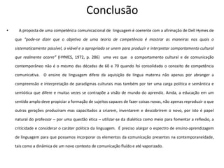 Conclusão
• A proposta de uma competência comunicacional de linguagem é coerente com a afirmação de Dell Hymes de
que “pode-se dizer que o objetivo de uma teoria de competência é mostrar as maneiras nas quais o
sistematicamente possível, o viável e o apropriado se unem para produzir e interpretar comportamento cultural
que realmente ocorre” (HYMES, 1972, p. 286) uma vez que o comportamento cultural e de comunicação
contemporâneo não é o mesmo das décadas de 60 e 70 quando foi consolidado o conceito de competência
comunicativa. O ensino de linguagem difere da aquisição de língua materna não apenas por abranger a
compreensão e interpretação de paradigmas culturais mas também por ter uma carga política e semântica e
semiótica que difere e muitas vezes se contrapõe a visão de mundo do aprendiz. Ainda, a educação em um
sentido amplo deve propiciar a formação de sujeitos capazes de fazer coisas novas, não apenas reproduzir o que
outras gerações produziram mas capacitados a criarem, inventarem e descobrirem o novo, por isto é papel
natural do professor – por uma questão ética – utilizar-se da dialética como meio para fomentar a reflexão, a
criticidade e considerar o caráter político da linguagem. É preciso alargar o espectro de ensino-aprendizagem
de linguagem para que possamos incorporar os elementos da comunicação presentes na contemporaneidade,
tais como a dinâmica de um novo contexto de comunicação fluído e até vaporizado.
 
