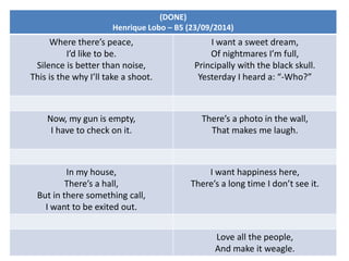 (DONE)
Henrique Lobo – B5 (23/09/2014)
Where there’s peace,
I’d like to be.
Silence is better than noise,
This is the why I’ll take a shoot.
I want a sweet dream,
Of nightmares I’m full,
Principally with the black skull.
Yesterday I heard a: “-Who?”
Now, my gun is empty,
I have to check on it.
There’s a photo in the wall,
That makes me laugh.
In my house,
There’s a hall,
But in there something call,
I want to be exited out.
I want happiness here,
There’s a long time I don’t see it.
Love all the people,
And make it weagle.
 