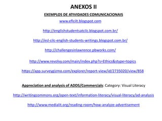 EXEMPLOS DE ATIVIDADES COMUNICACIONAIS
www.eflcilt.blogspot.com
http://englishstudentsatcilc.blogspot.com.br/
http://esl-cilc-english-students-writings.blogspot.com.br/
http://challengesinlawrence.pbworks.com/
ANEXOS II
http://www.revolvy.com/main/index.php?s=Ethics&stype=topics
https://app.surveygizmo.com/explorer/report-view/id/2735020/view/858
Appreciation and analysis of ADDS/Commercials: Category: Visual Literacy
http://writingcommons.org/open-text/information-literacy/visual-literacy/ad-analysis
http://www.medialit.org/reading-room/how-analyze-advertisement
 