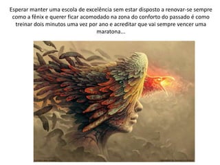 Esperar manter uma escola de excelência sem estar disposto a renovar-se sempre
como a fênix e querer ficar acomodado na zona do conforto do passado é como
treinar dois minutos uma vez por ano e acreditar que vai sempre vencer uma
maratona...
 