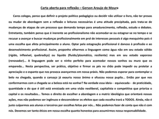 Caros colegas, penso que definir o projeto político pedagógico ou decidir não utilizar o livro, não ter provas
ou mudar de abordagem sem a reflexão e leituras necessárias é uma atitude precipitada, pois trata-se de
mudanças de etapas de um processo que demanda tempo para amadurecimento, reflexão, estudo e debates.
Entretanto, também penso que é inerente ao profissionalismo não acomodar-se ou estagnar-se no tempo e se
recusar a avançar e buscar mudanças profissionalmente em prol de interesses pessoais é algo mesquinho pois é
uma escolha que afeta principalmente o aluno. Optar pela estagnação profissional é danoso à profissão e ao
desenvolvimento profissional. Assim, proponho olharmos a linguagem como água não em seu estado sólido
(rígido, inflexível, quebradiço) ou líquido (fluído/plasmático, resiliente) mas em seu estado vaporoso
(renovador)... A linguagem pode ser o ninho perfeito para acomodar nossos sonhos ou muro que os
empareda... Nesta perspectiva, ser prático, objetivo e firmar os pés no chão pode impedir ou protelar a
apreciação e o espanto que nos provoca avançarmos em nossa práxis. Não podemos esperar para contemplar o
belo na chegada, quando o cansaço já exauriu nosso ânimo e ofuscou nossa pupila... Então por que nos
conformarmos com a chegada se a beleza está no sonhar? Na verdade essa ideia - equivocada - de praticidade,
quantidade e do que é útil está enraizada em uma visão neoliberal, capitalista e competitiva que prioriza o
capital e os resultados... Temos o direito de escolher a abordagem e a matriz ideológica que orientará nossas
ações, mas não podemos ser ingênuos e desconsiderar os efeitos que cada escolha trará a TODOS. Ainda, não é
justo culparmos aos alunos e terceiros por escolhas feitas por nós... Não podemos fazer de conta que não é com
nós. Devemos ser tanto éticos em nossa escolha quanto honestos para assumirmos nossa responsabilidade.
Carta aberta para reflexão – Gerson Araujo de Moura
 