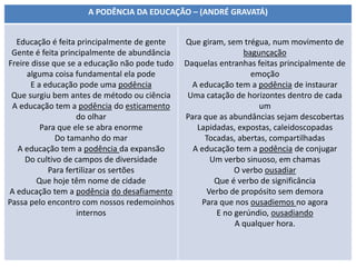 A PODÊNCIA DA EDUCAÇÃO – (ANDRÉ GRAVATÁ)
Educação é feita principalmente de gente
Gente é feita principalmente de abundância
Freire disse que se a educação não pode tudo
alguma coisa fundamental ela pode
E a educação pode uma podência
Que surgiu bem antes de método ou ciência
A educação tem a podência do esticamento
do olhar
Para que ele se abra enorme
Do tamanho do mar
A educação tem a podência da expansão
Do cultivo de campos de diversidade
Para fertilizar os sertões
Que hoje têm nome de cidade
A educação tem a podência do desafiamento
Passa pelo encontro com nossos redemoinhos
internos
Que giram, sem trégua, num movimento de
bagunçação
Daquelas entranhas feitas principalmente de
emoção
A educação tem a podência de instaurar
Uma catação de horizontes dentro de cada
um
Para que as abundâncias sejam descobertas
Lapidadas, expostas, caleidoscopadas
Tocadas, abertas, compartilhadas
A educação tem a podência de conjugar
Um verbo sinuoso, em chamas
O verbo ousadiar
Que é verbo de significância
Verbo de propósito sem demora
Para que nos ousadiemos no agora
E no gerúndio, ousadiando
A qualquer hora.
 
