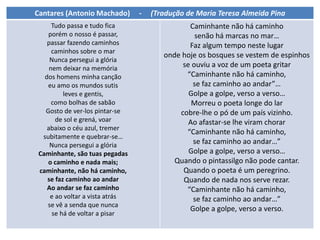Cantares (Antonio Machado) - (Tradução de Maria Teresa Almeida Pina
Tudo passa e tudo fica
porém o nosso é passar,
passar fazendo caminhos
caminhos sobre o mar
Nunca persegui a glória
nem deixar na memória
dos homens minha canção
eu amo os mundos sutis
leves e gentis,
como bolhas de sabão
Gosto de ver-los pintar-se
de sol e grená, voar
abaixo o céu azul, tremer
subitamente e quebrar-se…
Nunca persegui a glória
Caminhante, são tuas pegadas
o caminho e nada mais;
caminhante, não há caminho,
se faz caminho ao andar
Ao andar se faz caminho
e ao voltar a vista atrás
se vê a senda que nunca
se há de voltar a pisar
Caminhante não há caminho
senão há marcas no mar…
Faz algum tempo neste lugar
onde hoje os bosques se vestem de espinhos
se ouviu a voz de um poeta gritar
“Caminhante não há caminho,
se faz caminho ao andar”…
Golpe a golpe, verso a verso…
Morreu o poeta longe do lar
cobre-lhe o pó de um país vizinho.
Ao afastar-se lhe viram chorar
“Caminhante não há caminho,
se faz caminho ao andar…”
Golpe a golpe, verso a verso…
Quando o pintassilgo não pode cantar.
Quando o poeta é um peregrino.
Quando de nada nos serve rezar.
“Caminhante não há caminho,
se faz caminho ao andar…”
Golpe a golpe, verso a verso.
 