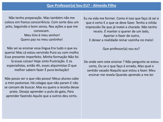 Que Professor(a) Sou EU? - Almeida Filho
Não tenho preparação. Mas também não me
coloco em franca concorrência. Com sorte dou um
jeito, Seguindo o bom senso, Nas ações a que me
convocam.
Meu tino é meu senhor!
Quero paz no meu cantinho!
Não sei se ensinar essa língua Era tudo o que eu
queria! Mas cá estou servindo Puro ou com molho
Esse presente imperfeito. Minha formação Não foi
lá essas coisas! Hoje sinto frustração. E os
especialistas, então Ah, esses alquimistas O que
melhor sabem fazer É pura levitação!
Não posso ser o que não posso! Meus alunos cabe
a mim pastorear. Há colegas que não param E não
se cansam de buscar. Mas eu quero a receita desse
prato. Desejo aprender o pulo do gato, Para
aprender fazendo Aquilo que a outros deu certo.
Eu na vida me formei. Como é isso que faço Já sei o
que é certo E o que se deve fazer. Tenho a nítida
impressão De que já matei a charada. Não tenho
receio. É manter o querer de um lado,
Apartar o fazer de outro,
E deixar a realidade reinar sozinha no meio!
Que professor(a) sou eu?
De onde vem este ensinar ? Não pergunto se estou
certo, Ou se o que faço é errado, Mas qual o
sentido vazado Naquilo que estou a fazer. Meu
ensinar me revela Quando aprendo a me ler.
 
