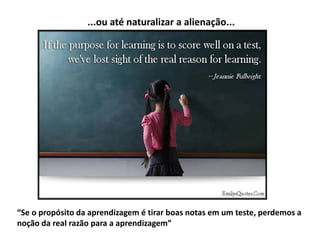 “Se o propósito da aprendizagem é tirar boas notas em um teste, perdemos a
noção da real razão para a aprendizagem”
...ou até naturalizar a alienação...
 