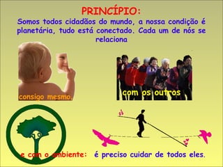 PRINCÍPIO:
Somos todos cidadãos do mundo, a nossa condição é
planetária, tudo está conectado. Cada um de nós se
                      relaciona




consigo mesmo,
                           com os outros




e com o ambiente: é preciso cuidar de todos eles.
 