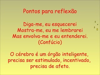 Pontos para reflexão

     Diga-me, eu esquecerei
  Mostra-me, eu me lembrarei
 Mas envolva-me e eu entenderei.
           (Confúcio)

 O cérebro é um órgão inteligente,
precisa ser estimulado, incentivado,
          precisa de afeto.
 