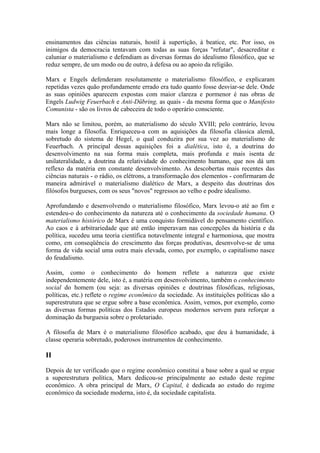 ensinamentos das ciências naturais, hostil à supertição, à beatice, etc. Por isso, os
inimigos da democracia tentavam com todas as suas forças "refutar", desacreditar e
caluniar o materialismo e defendiam as diversas formas do idealismo filosófico, que se
reduz sempre, de um modo ou de outro, à defesa ou ao apoio da religião.
Marx e Engels defenderam resolutamente o materialismo filosófico, e explicaram
repetidas vezes quão profundamente errado era tudo quanto fosse desviar-se dele. Onde
as suas opiniões aparecem expostas com maior clareza e pormenor é nas obras de
Engels Ludwig Feuerbach e Anti-Dübring, as quais - da mesma forma que o Manifesto
Comunista - são os livros de cabeceira de todo o operário consciente.
Marx não se limitou, porém, ao materialismo do século XVIII; pelo contrário, levou
mais longe a filosofia. Enriqueceu-a com as aquisições da filosofia clássica alemã,
sobretudo do sistema de Hegel, o qual conduzira por sua vez ao materialismo de
Feuerbach. A principal dessas aquisições foi a dialética, isto é, a doutrina do
desenvolvimento na sua forma mais completa, mais profunda e mais isenta de
unilateralidade, a doutrina da relatividade do conhecimento humano, que nos dá um
reflexo da matéria em constante desenvolvimento. As descobertas mais recentes das
ciências naturais - o rádio, os elétrons, a transformação dos elementos - confirmaram de
maneira admirável o materialismo dialético de Marx, a despeito das doutrinas dos
filósofos burgueses, com os seus "novos" regressos ao velho e podre idealismo.
Aprofundando e desenvolvendo o materialismo filosófico, Marx levou-o até ao fim e
estendeu-o do conhecimento da natureza até o conhecimento da sociedade humana. O
materialismo histórico de Marx é uma conquisto formidável do pensamento científico.
Ao caos e à arbitrariedade que até então imperavam nas concepções da história e da
política, sucedeu uma teoria científica notavelmente integral e harmoniosa, que mostra
como, em conseqüência do crescimento das forças produtivas, desenvolve-se de uma
forma de vida social uma outra mais elevada, como, por exemplo, o capitalismo nasce
do feudalismo.
Assim, como o conhecimento do homem reflete a natureza que existe
independentemente dele, isto é, a matéria em desenvolvimento, também o conhecimento
social do homem (ou seja: as diversas opiniões e doutrinas filosóficas, religiosas,
políticas, etc.) reflete o regime econômico da sociedade. As instituições políticas são a
superestrutura que se ergue sobre a base econômica. Assim, vemos, por exemplo, como
as diversas formas políticas dos Estados europeus modernos servem para reforçar a
dominação da burguesia sobre o proletariado.
A filosofia de Marx é o materialismo filosófico acabado, que deu à humanidade, à
classe operaria sobretudo, poderosos instrumentos de conhecimento.
II
Depois de ter verificado que o regime econômico constitui a base sobre a qual se ergue
a superestrutura política, Marx dedicou-se principalmente ao estudo deste regime
econômico. A obra principal de Marx, O Capital, é dedicada ao estudo do regime
econômico da sociedade moderna, isto é, da sociedade capitalista.
 